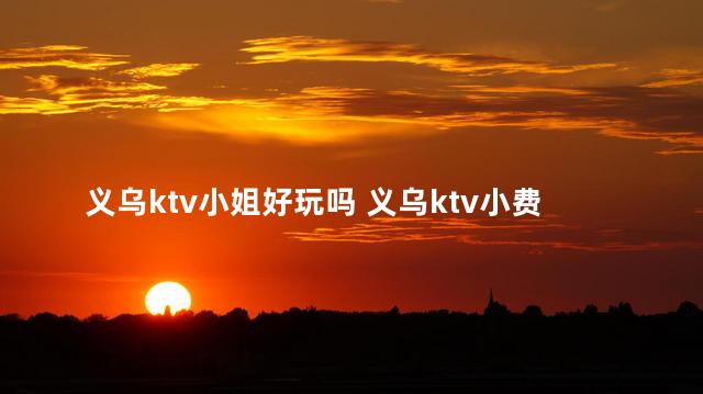 义乌ktv小姐好玩吗 义乌ktv小费1000的场所